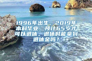 1996年出生，2019年本科毕业，预计65岁才可以退休。退休时能拿到退休金吗？