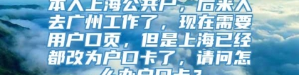 本人上海公共户，后来人去广州工作了，现在需要用户口页，但是上海已经都改为户口卡了，请问怎么办户口卡？