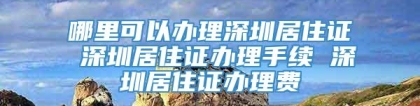 哪里可以办理深圳居住证 深圳居住证办理手续 深圳居住证办理费