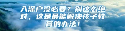 入深户没必要？别这么绝对，这是最能解决孩子教育的办法！