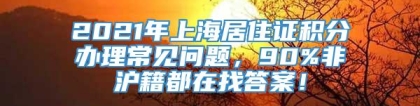 2021年上海居住证积分办理常见问题，90%非沪籍都在找答案！