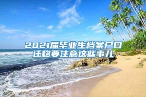 2021届毕业生档案户口迁移要注意这些事儿