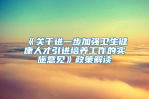 《关于进一步加强卫生健康人才引进培养工作的实施意见》政策解读