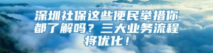 深圳社保这些便民举措你都了解吗？三大业务流程将优化！