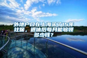 外地户口在上海买了15年社保，退休后每月能够领多少钱？