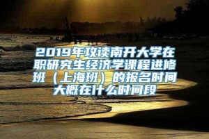 2019年攻读南开大学在职研究生经济学课程进修班（上海班）的报名时间大概在什么时间段