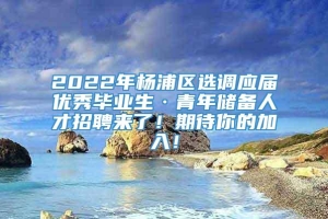 2022年杨浦区选调应届优秀毕业生·青年储备人才招聘来了！期待你的加入！