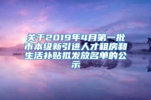 关于2019年4月第一批市本级新引进人才租房和生活补贴拟发放名单的公示