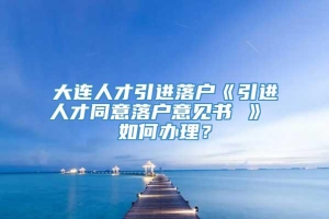 大连人才引进落户《引进人才同意落户意见书 》 如何办理？