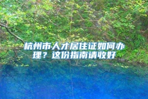 杭州市人才居住证如何办理？这份指南请收好