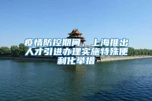 疫情防控期间，上海推出人才引进办理实施特殊便利化举措