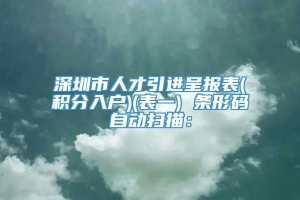 深圳市人才引进呈报表(积分入户)(表一) 条形码自动扫描：