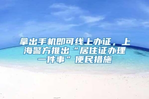 拿出手机即可线上办证，上海警方推出“居住证办理一件事”便民措施