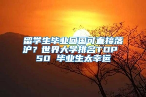 留学生毕业回国可直接落沪？世界大学排名TOP 50 毕业生太幸运