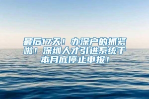 最后17天！办深户的抓紧啦！深圳人才引进系统于本月底停止申报！