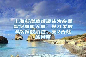 上海新增疫情源头为在美留学回国人员：其入关后4次核酸阴性，第7天核酸异常