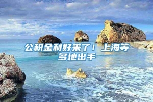 公积金利好来了！上海等多地出手