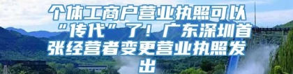 个体工商户营业执照可以“传代”了！广东深圳首张经营者变更营业执照发出