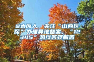 @太原人，关注“山西医保”办理异地备案，“12345”热线答疑解惑