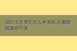 深圳大专学历怎么考本科,在哪里报读专升本