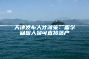 天津发布人才政策：留学回国人员可直接落户