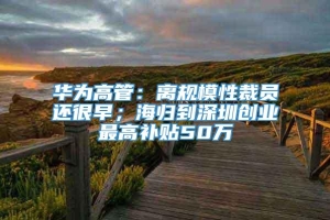 华为高管：离规模性裁员还很早；海归到深圳创业最高补贴50万