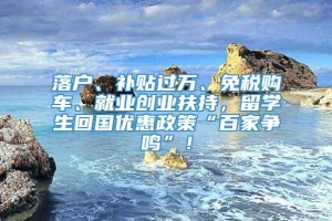 落户、补贴过万、免税购车、就业创业扶持，留学生回国优惠政策“百家争鸣”！