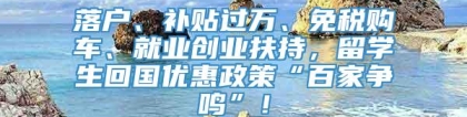 落户、补贴过万、免税购车、就业创业扶持，留学生回国优惠政策“百家争鸣”！