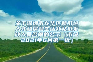 关于深圳市龙华区新引进人才租房和生活补贴拟发放人员名单的公示（市级2021年6月第一批）