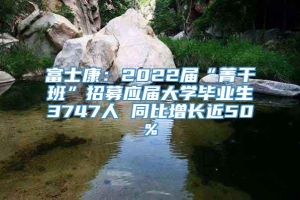 富士康：2022届“菁干班”招募应届大学毕业生3747人 同比增长近50%