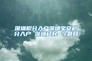 深圳积分入户深圳宝安积分入户 深圳移民 今题网