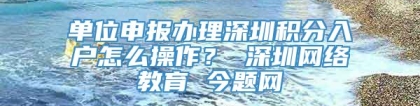 单位申报办理深圳积分入户怎么操作？ 深圳网络教育 今题网