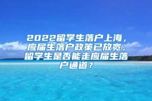 2022留学生落户上海，应届生落户政策已放宽，留学生是否能走应届生落户通道？