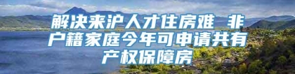 解决来沪人才住房难 非户籍家庭今年可申请共有产权保障房