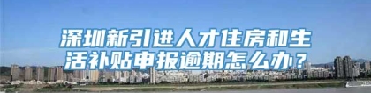 深圳新引进人才住房和生活补贴申报逾期怎么办？