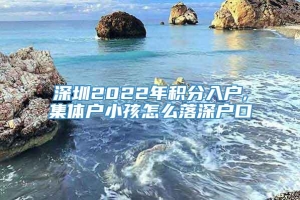 深圳2022年积分入户,集体户小孩怎么落深户口