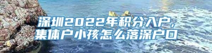 深圳2022年积分入户,集体户小孩怎么落深户口