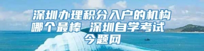 深圳办理积分入户的机构哪个最棒 深圳自学考试 今题网