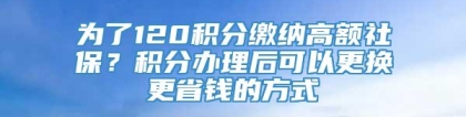 为了120积分缴纳高额社保？积分办理后可以更换更省钱的方式