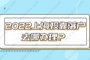 2022上海投靠落户去哪办理？这个地址收藏好