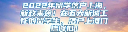 2022年留学落户上海，新政来袭！在五大新城工作的留学生，落户上海门槛降低！