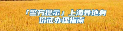 「警方提示」上海异地身份证办理指南