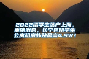 2022留学生落户上海，重磅消息，长宁区留学生公寓租房补贴最高4.5W！