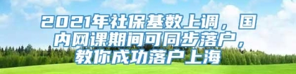 2021年社保基数上调，国内网课期间可同步落户，教你成功落户上海