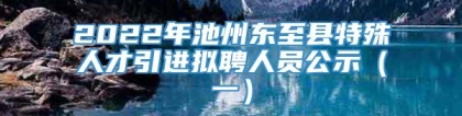 2022年池州东至县特殊人才引进拟聘人员公示（一）