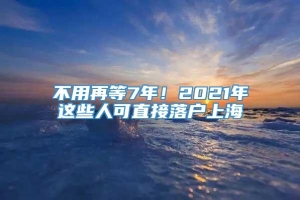 不用再等7年！2021年这些人可直接落户上海