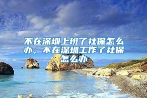 不在深圳上班了社保怎么办，不在深圳工作了社保怎么办