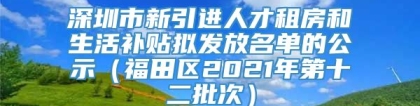 深圳市新引进人才租房和生活补贴拟发放名单的公示（福田区2021年第十二批次）