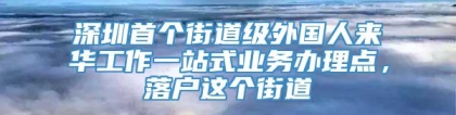 深圳首个街道级外国人来华工作一站式业务办理点，落户这个街道