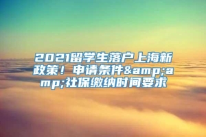 2021留学生落户上海新政策！申请条件&amp;社保缴纳时间要求